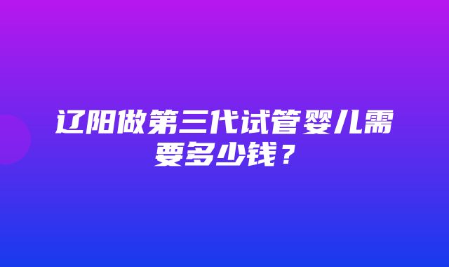 辽阳做第三代试管婴儿需要多少钱？