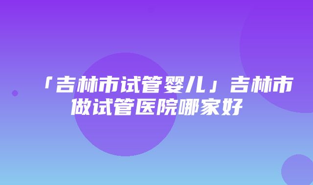 「吉林市试管婴儿」吉林市做试管医院哪家好