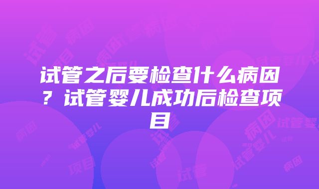 试管之后要检查什么病因？试管婴儿成功后检查项目