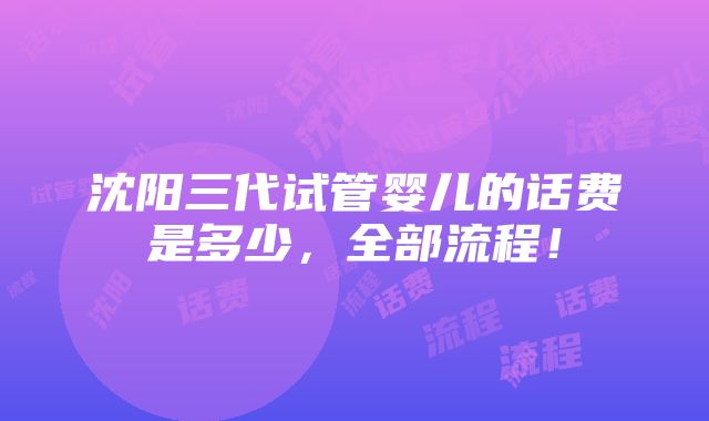 沈阳三代试管婴儿的话费是多少，全部流程！