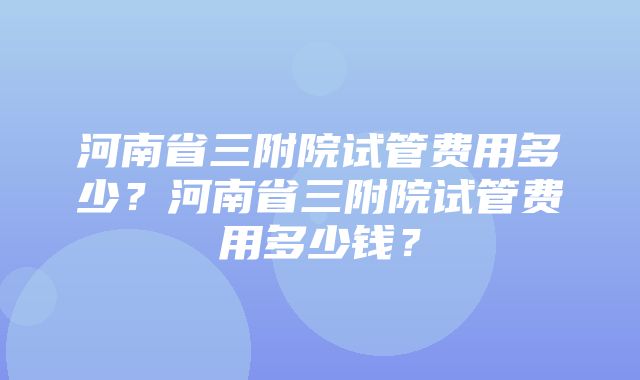 河南省三附院试管费用多少？河南省三附院试管费用多少钱？