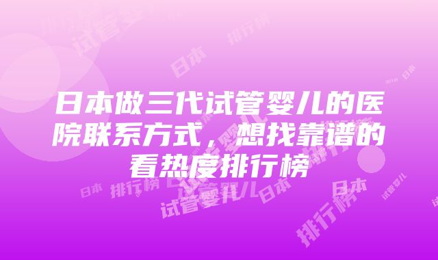 日本做三代试管婴儿的医院联系方式，想找靠谱的看热度排行榜