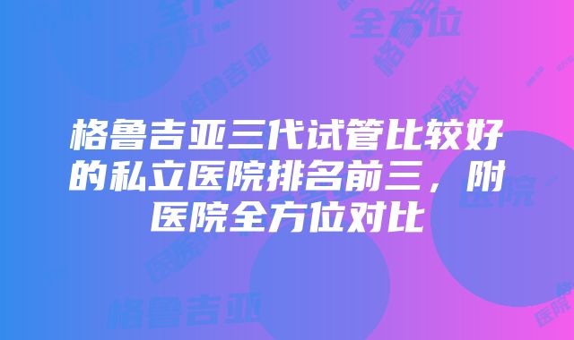 格鲁吉亚三代试管比较好的私立医院排名前三，附医院全方位对比