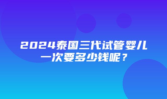 2024泰国三代试管婴儿一次要多少钱呢？