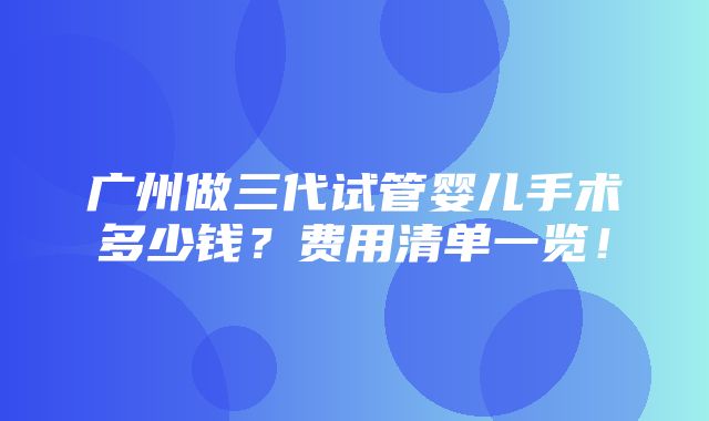 广州做三代试管婴儿手术多少钱？费用清单一览！