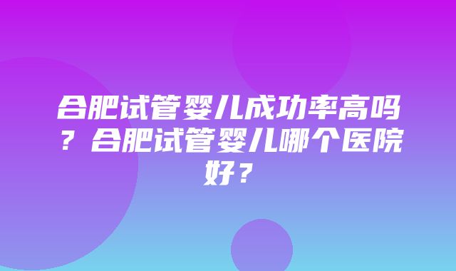 合肥试管婴儿成功率高吗？合肥试管婴儿哪个医院好？