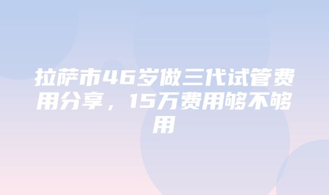 拉萨市46岁做三代试管费用分享，15万费用够不够用