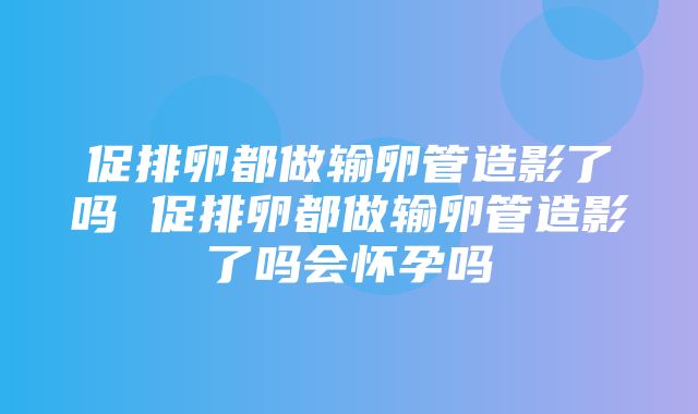 促排卵都做输卵管造影了吗 促排卵都做输卵管造影了吗会怀孕吗