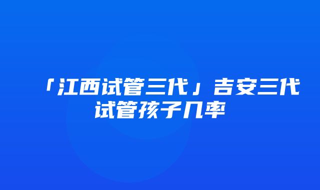 「江西试管三代」吉安三代试管孩子几率