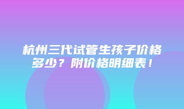 杭州三代试管生孩子价格多少？附价格明细表！