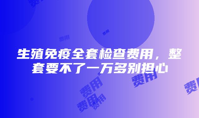 生殖免疫全套检查费用，整套要不了一万多别担心