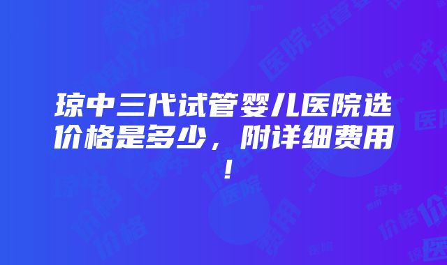 琼中三代试管婴儿医院选价格是多少，附详细费用！