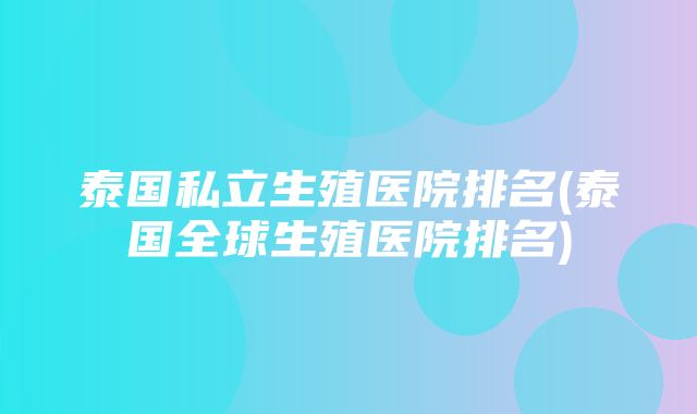 泰国私立生殖医院排名(泰国全球生殖医院排名)