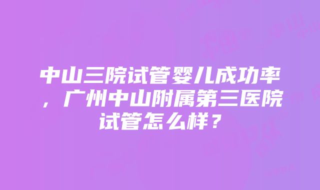 中山三院试管婴儿成功率，广州中山附属第三医院试管怎么样？