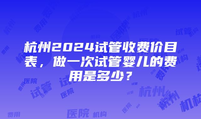 杭州2024试管收费价目表，做一次试管婴儿的费用是多少？