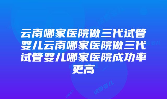 云南哪家医院做三代试管婴儿云南哪家医院做三代试管婴儿哪家医院成功率更高