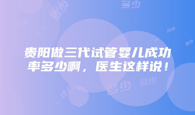 贵阳做三代试管婴儿成功率多少啊，医生这样说！