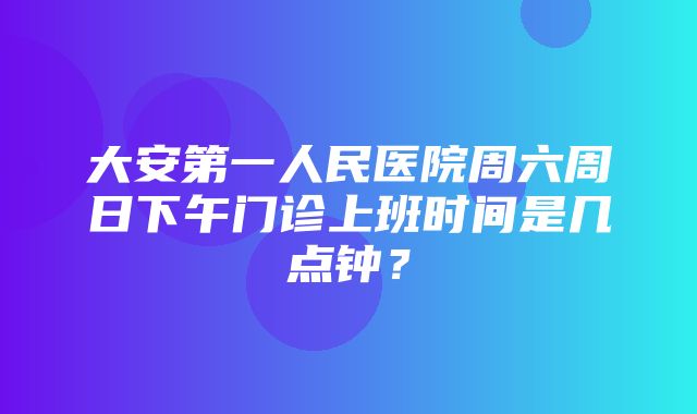 大安第一人民医院周六周日下午门诊上班时间是几点钟？