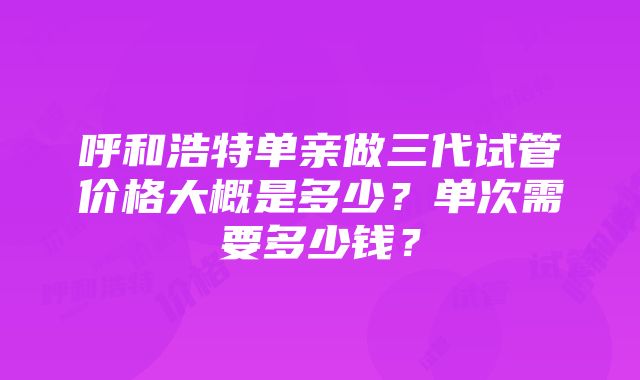 呼和浩特单亲做三代试管价格大概是多少？单次需要多少钱？