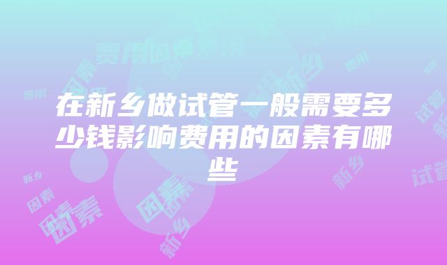 在新乡做试管一般需要多少钱影响费用的因素有哪些