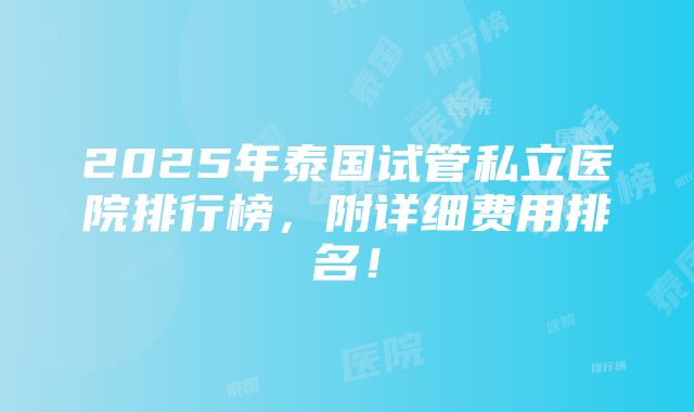 2025年泰国试管私立医院排行榜，附详细费用排名！