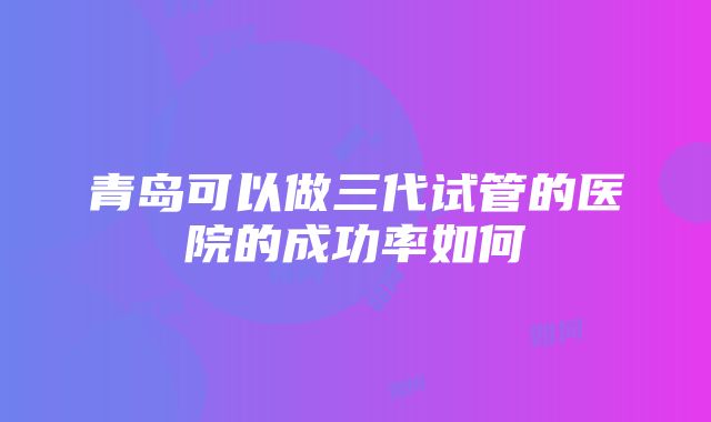 青岛可以做三代试管的医院的成功率如何