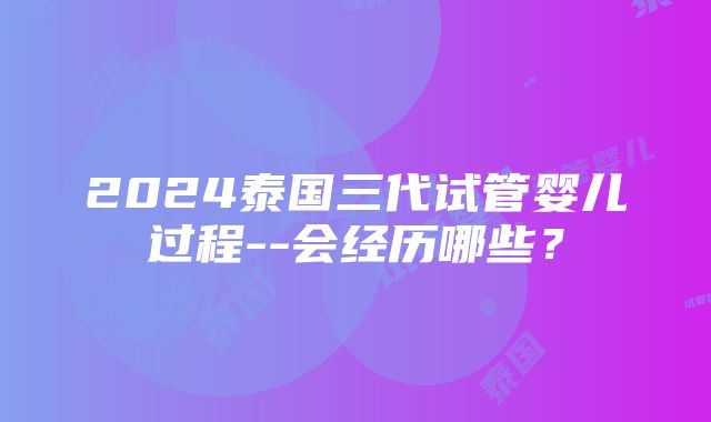 2024泰国三代试管婴儿过程--会经历哪些？