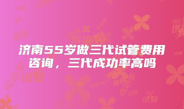 济南55岁做三代试管费用咨询，三代成功率高吗