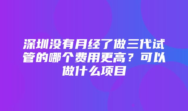 深圳没有月经了做三代试管的哪个费用更高？可以做什么项目