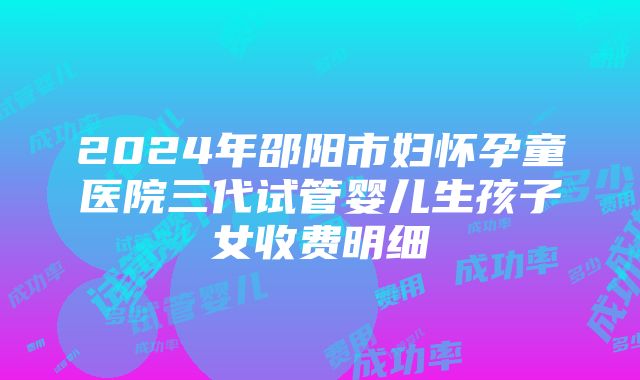 2024年邵阳市妇怀孕童医院三代试管婴儿生孩子女收费明细