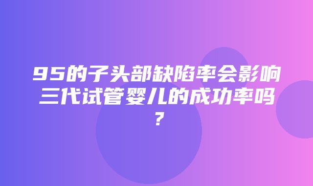 95的子头部缺陷率会影响三代试管婴儿的成功率吗？