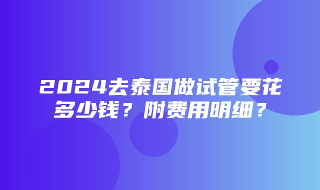 2024去泰国做试管要花多少钱？附费用明细？