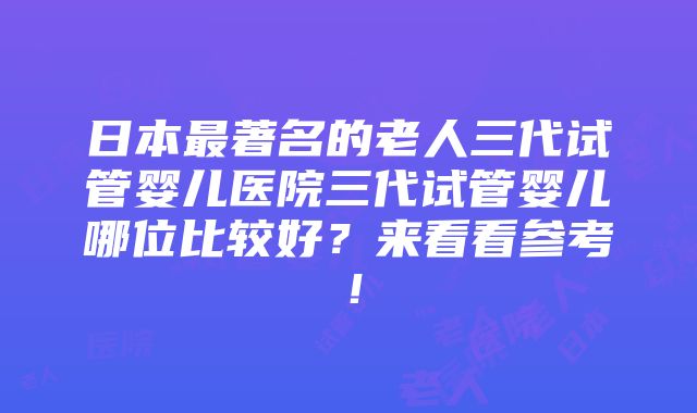 日本最著名的老人三代试管婴儿医院三代试管婴儿哪位比较好？来看看参考！