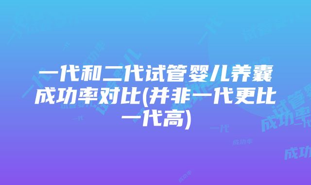 一代和二代试管婴儿养囊成功率对比(并非一代更比一代高)