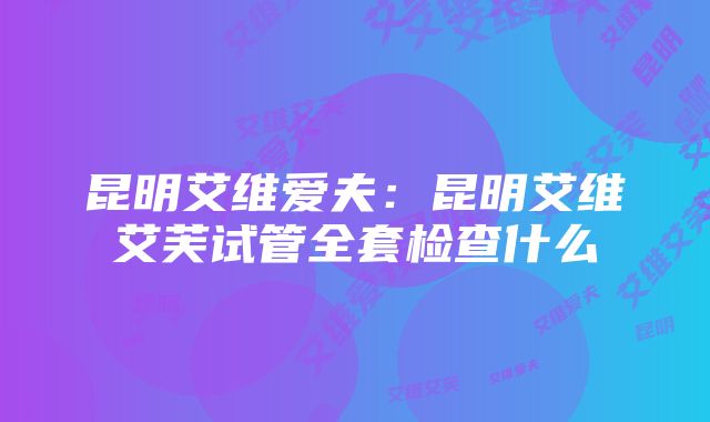 昆明艾维爱夫：昆明艾维艾芙试管全套检查什么