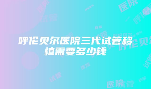 呼伦贝尔医院三代试管移植需要多少钱