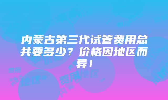 内蒙古第三代试管费用总共要多少？价格因地区而异！