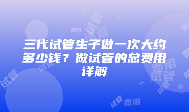 三代试管生子做一次大约多少钱？做试管的总费用详解