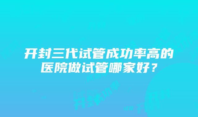 开封三代试管成功率高的医院做试管哪家好？