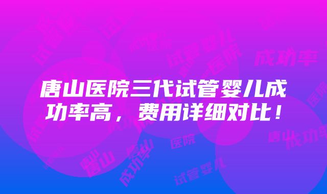 唐山医院三代试管婴儿成功率高，费用详细对比！