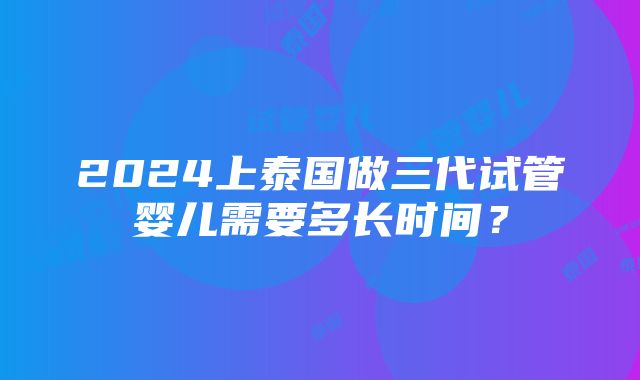 2024上泰国做三代试管婴儿需要多长时间？