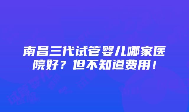 南昌三代试管婴儿哪家医院好？但不知道费用！