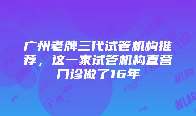 广州老牌三代试管机构推荐，这一家试管机构直营门诊做了16年