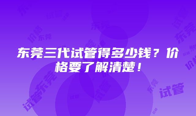 东莞三代试管得多少钱？价格要了解清楚！