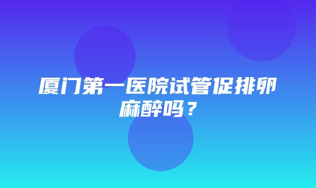 厦门第一医院试管促排卵麻醉吗？