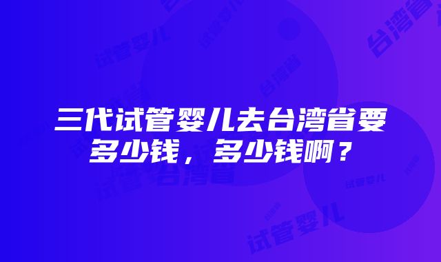 三代试管婴儿去台湾省要多少钱，多少钱啊？