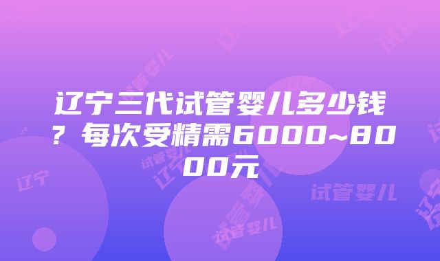 辽宁三代试管婴儿多少钱？每次受精需6000~8000元