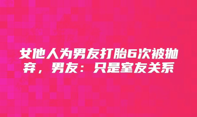 女他人为男友打胎6次被抛弃，男友：只是室友关系