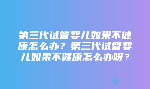 第三代试管婴儿如果不健康怎么办？第三代试管婴儿如果不健康怎么办呀？