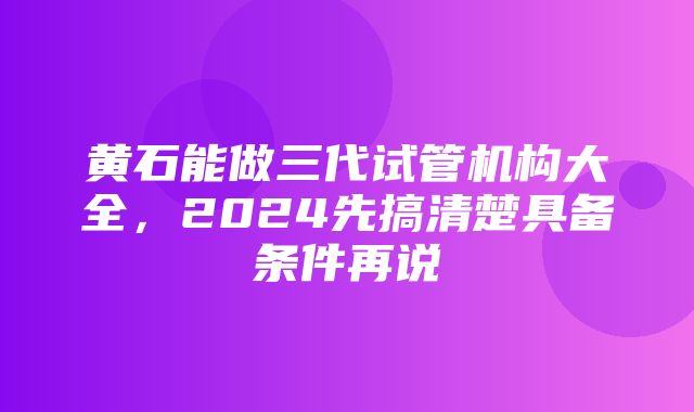 黄石能做三代试管机构大全，2024先搞清楚具备条件再说